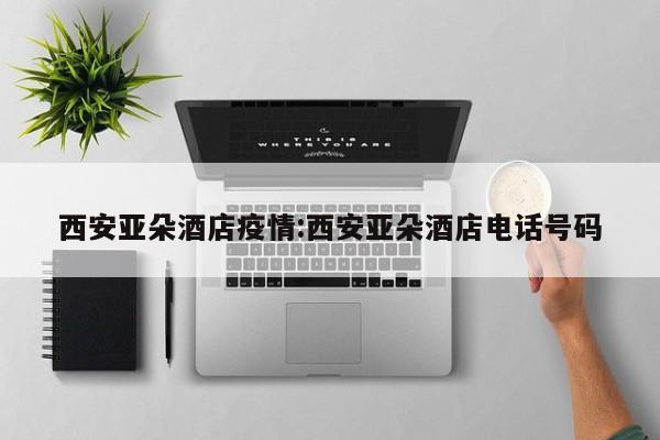 西安亚朵酒店疫情:西安亚朵酒店电话号码