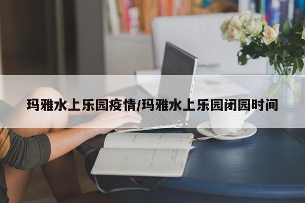 玛雅水上乐园疫情/玛雅水上乐园闭园时间