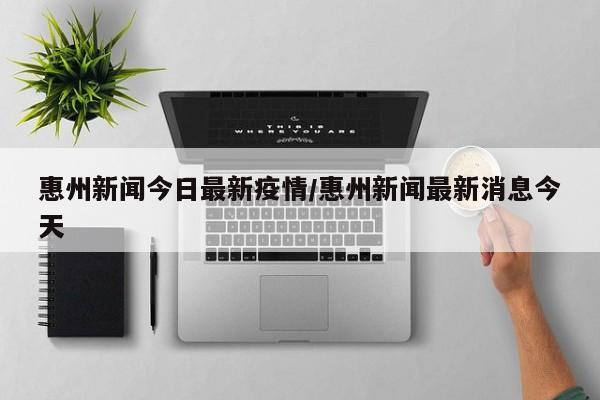 惠州新闻今日最新疫情/惠州新闻最新消息今天