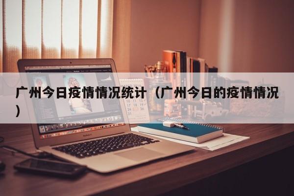 广州今日疫情情况统计（广州今日的疫情情况）
