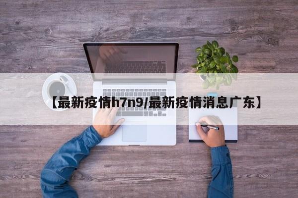 【最新疫情h7n9/最新疫情消息广东】