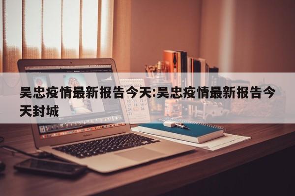 吴忠疫情最新报告今天:吴忠疫情最新报告今天封城