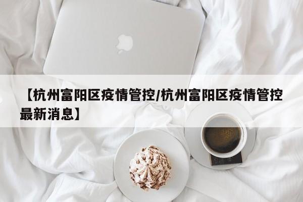 【杭州富阳区疫情管控/杭州富阳区疫情管控最新消息】