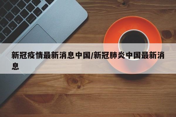 新冠疫情最新消息中国/新冠肺炎中国最新消息