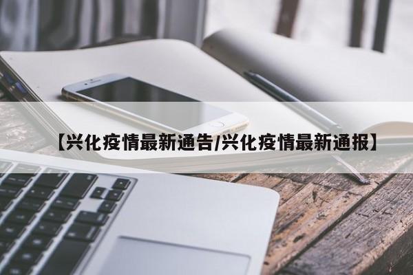 【兴化疫情最新通告/兴化疫情最新通报】