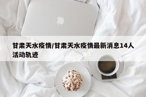 甘肃天水疫情/甘肃天水疫情最新消息14人活动轨迹