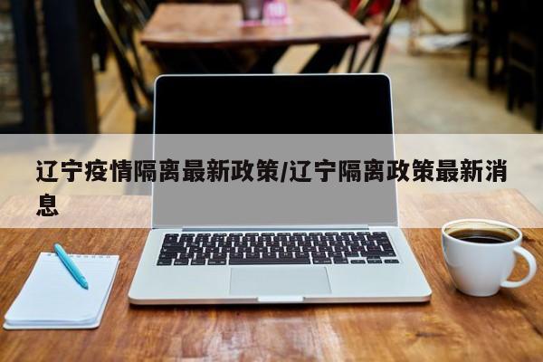 辽宁疫情隔离最新政策/辽宁隔离政策最新消息