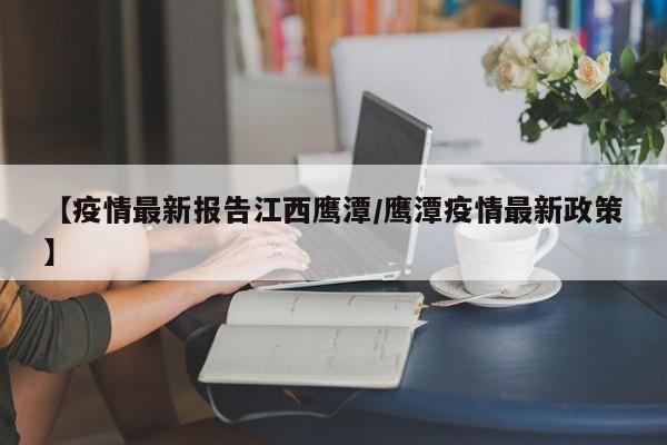 【疫情最新报告江西鹰潭/鹰潭疫情最新政策】