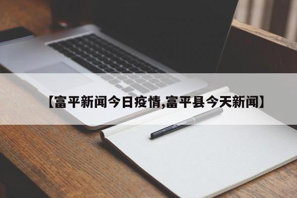 【富平新闻今日疫情,富平县今天新闻】