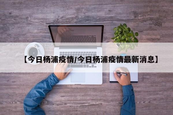 【今日杨浦疫情/今日杨浦疫情最新消息】