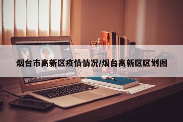 烟台市高新区疫情情况/烟台高新区区划图