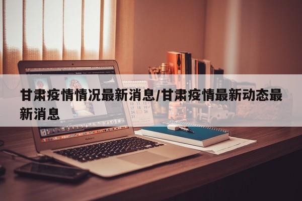 甘肃疫情情况最新消息/甘肃疫情最新动态最新消息