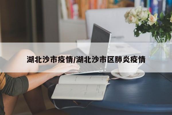 湖北沙市疫情/湖北沙市区肺炎疫情