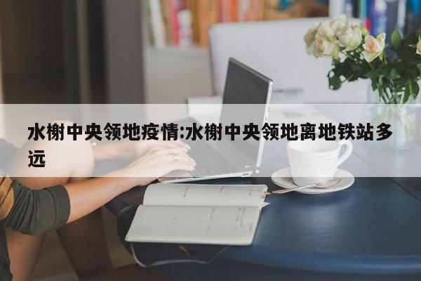 水榭中央领地疫情:水榭中央领地离地铁站多远