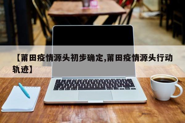 【莆田疫情源头初步确定,莆田疫情源头行动轨迹】