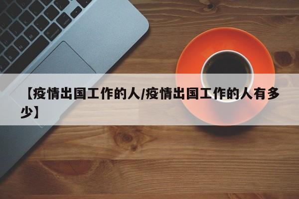 【疫情出国工作的人/疫情出国工作的人有多少】