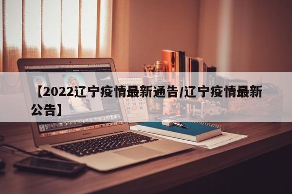 【2022辽宁疫情最新通告/辽宁疫情最新公告】