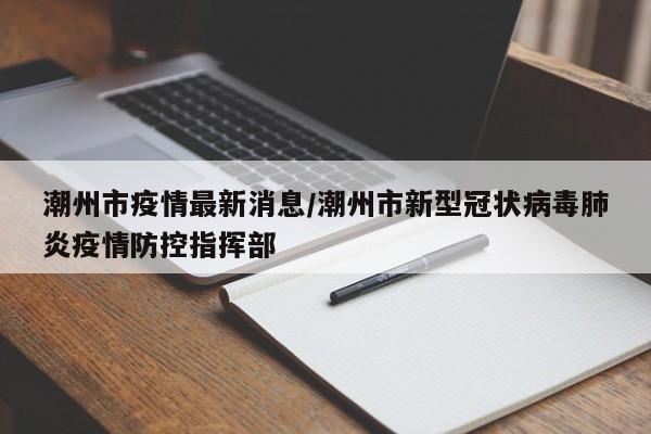 潮州市疫情最新消息/潮州市新型冠状病毒肺炎疫情防控指挥部