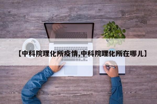 【中科院理化所疫情,中科院理化所在哪儿】