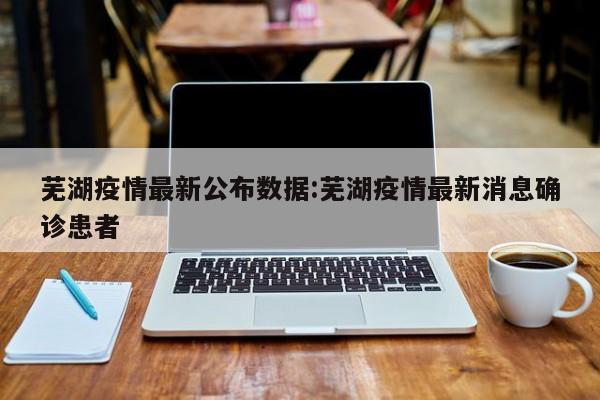 芜湖疫情最新公布数据:芜湖疫情最新消息确诊患者