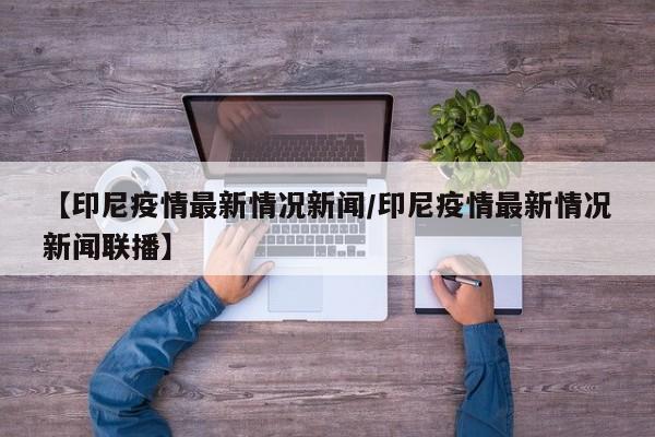 【印尼疫情最新情况新闻/印尼疫情最新情况新闻联播】