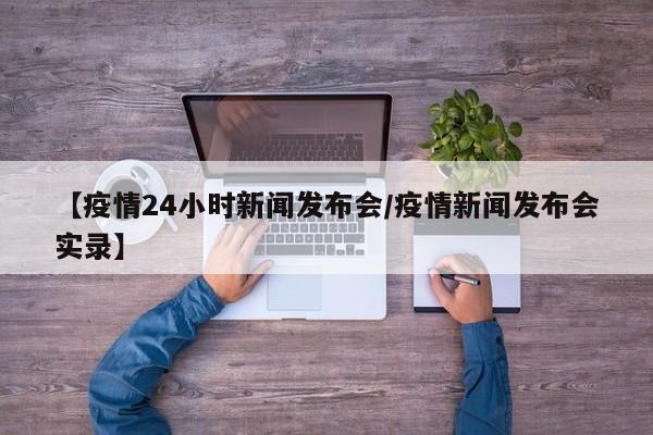 【疫情24小时新闻发布会/疫情新闻发布会实录】