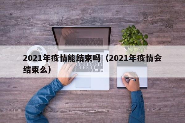 2021年疫情能结束吗（2021年疫情会结束么）