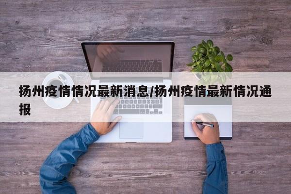 扬州疫情情况最新消息/扬州疫情最新情况通报