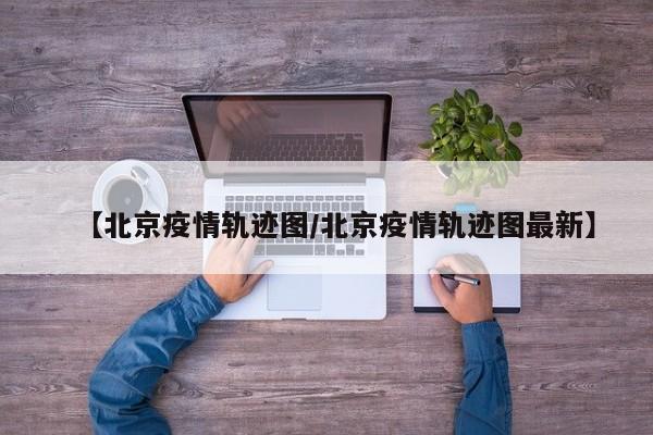 【北京疫情轨迹图/北京疫情轨迹图最新】