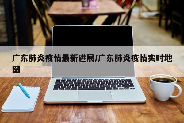 广东肺炎疫情最新进展/广东肺炎疫情实时地图