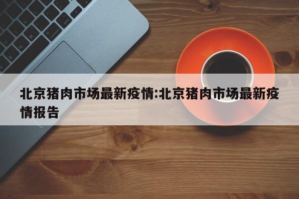北京猪肉市场最新疫情:北京猪肉市场最新疫情报告