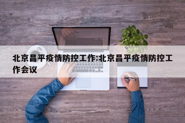 北京昌平疫情防控工作:北京昌平疫情防控工作会议