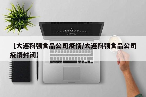 【大连科强食品公司疫情/大连科强食品公司疫情封闭】