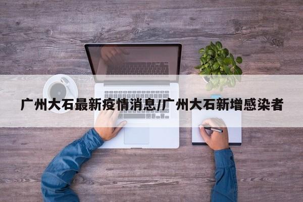 广州大石最新疫情消息/广州大石新增感染者