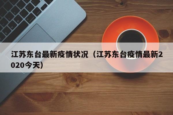 江苏东台最新疫情状况（江苏东台疫情最新2020今天）