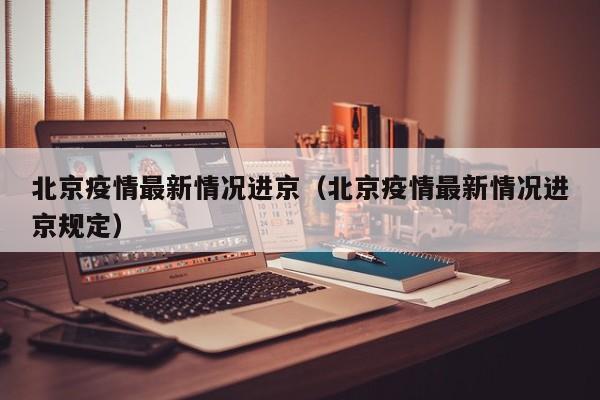 北京疫情最新情况进京（北京疫情最新情况进京规定）