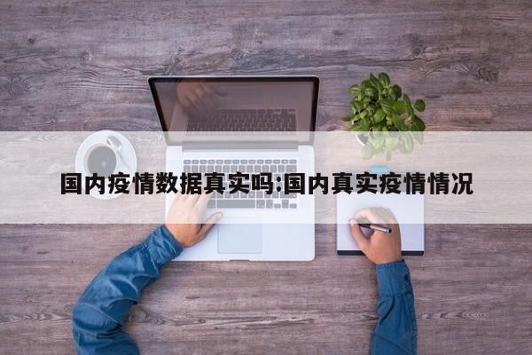 国内疫情数据真实吗:国内真实疫情情况