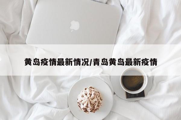 黄岛疫情最新情况/青岛黄岛最新疫情
