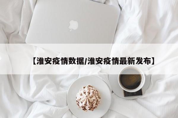 【淮安疫情数据/淮安疫情最新发布】