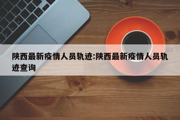 陕西最新疫情人员轨迹:陕西最新疫情人员轨迹查询