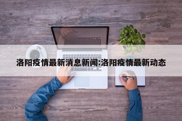 洛阳疫情最新消息新闻:洛阳疫情最新动态