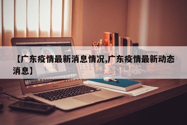 【广东疫情最新消息情况,广东疫情最新动态消息】