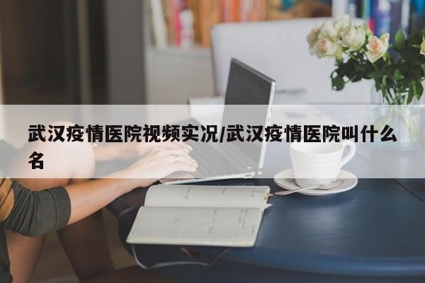 武汉疫情医院视频实况/武汉疫情医院叫什么名