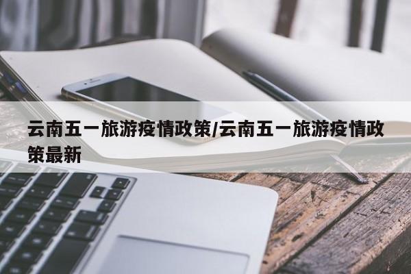 云南五一旅游疫情政策/云南五一旅游疫情政策最新
