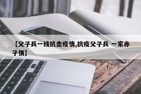 【父子兵一线抗击疫情,抗疫父子兵 一家赤子情】