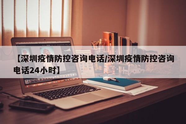 【深圳疫情防控咨询电话/深圳疫情防控咨询电话24小时】