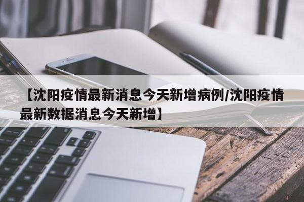 【沈阳疫情最新消息今天新增病例/沈阳疫情最新数据消息今天新增】
