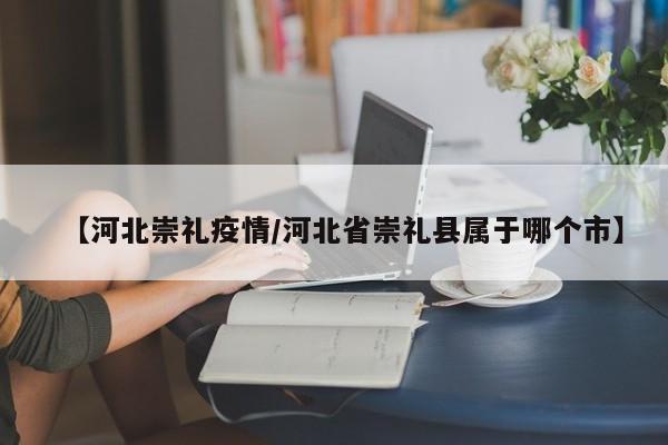 【河北崇礼疫情/河北省崇礼县属于哪个市】