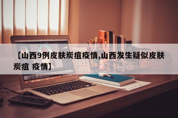 【山西9例皮肤炭疽疫情,山西发生疑似皮肤炭疽 疫情】