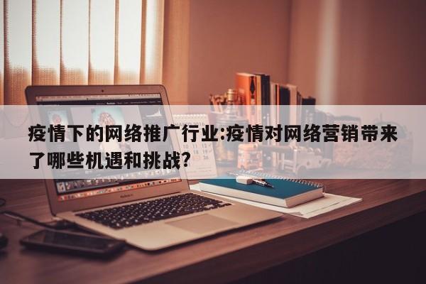 疫情下的网络推广行业:疫情对网络营销带来了哪些机遇和挑战?